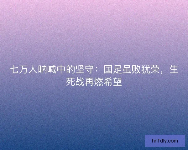 七万人呐喊中的坚守：国足虽败犹荣，生死战再燃希望