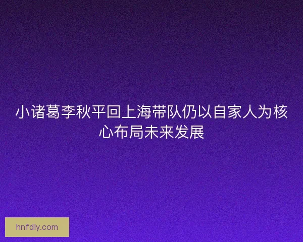 小诸葛李秋平回上海带队仍以自家人为核心布局未来发展 小诸葛李秋平回上海带队仍以自家人为核心布局未来发展