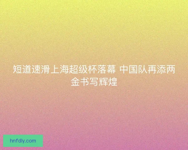 短道速滑上海超级杯落幕 中国队再添两金书写辉煌