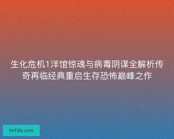 生化危机1洋馆惊魂与病毒阴谋全解析传奇再临经典重启生存恐怖巅峰之作