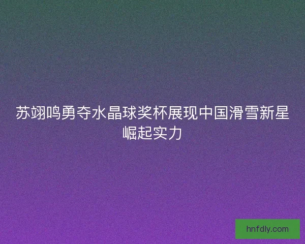 苏翊鸣勇夺水晶球奖杯展现中国滑雪新星崛起实力