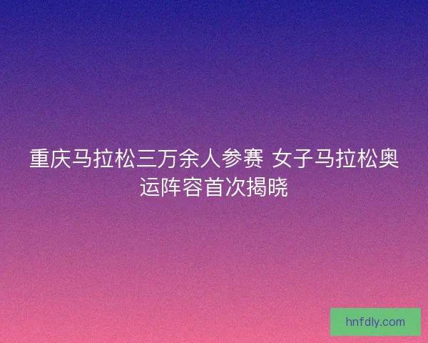 重庆马拉松三万余人参赛 女子马拉松奥运阵容首次揭晓