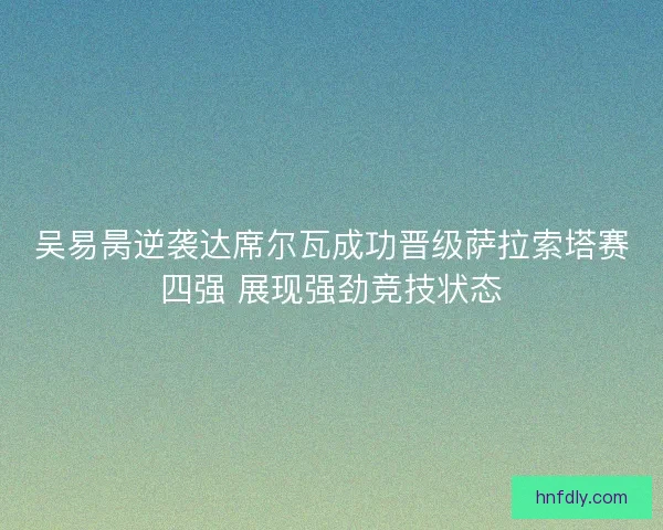吴易昺逆袭达席尔瓦成功晋级萨拉索塔赛四强 展现强劲竞技状态