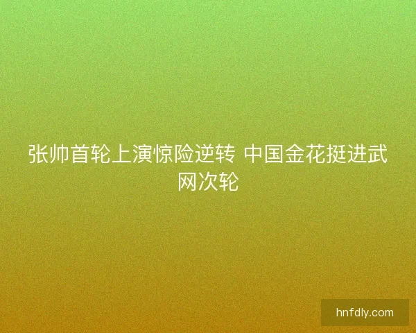 张帅首轮上演惊险逆转 中国金花挺进武网次轮