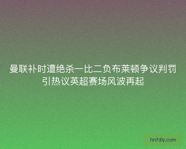 曼联补时遭绝杀一比二负布莱顿争议判罚引热议英超赛场风波再起