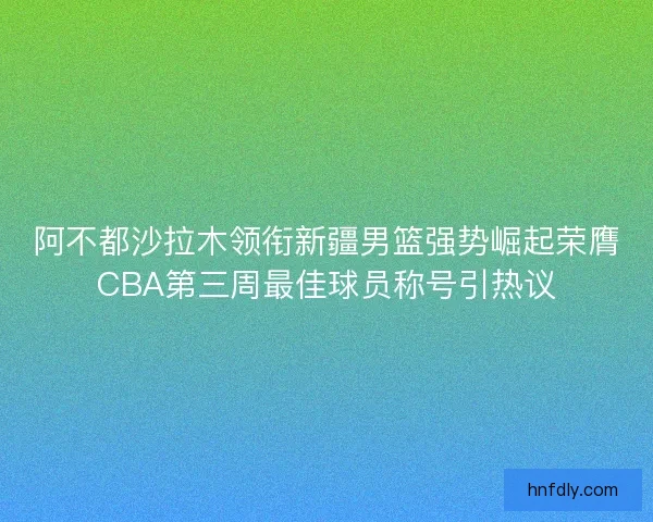 阿不都沙拉木领衔新疆男篮强势崛起荣膺CBA第三周最佳球员称号引热议