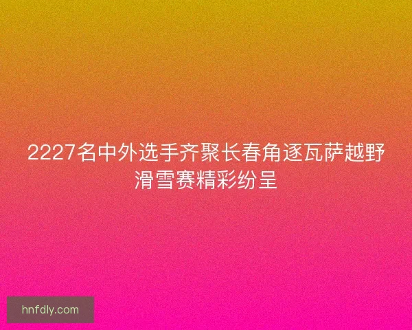 2227名中外选手齐聚长春角逐瓦萨越野滑雪赛精彩纷呈