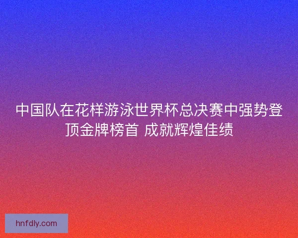 中国队在花样游泳世界杯总决赛中强势登顶金牌榜首 成就辉煌佳绩