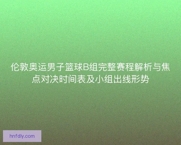 伦敦奥运男子篮球B组完整赛程解析与焦点对决时间表及小组出线形势