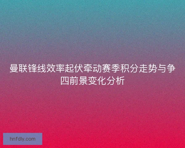曼联锋线效率起伏牵动赛季积分走势与争四前景变化分析