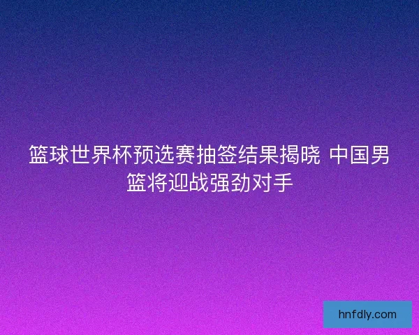 篮球世界杯预选赛抽签结果揭晓 中国男篮将迎战强劲对手