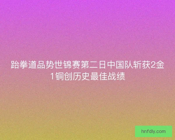 跆拳道品势世锦赛第二日中国队斩获2金1铜创历史最佳战绩