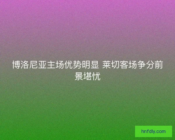 博洛尼亚主场优势明显 莱切客场争分前景堪忧 博洛尼亚主场优势明显 莱切客场争分前景堪忧