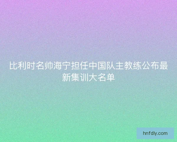 比利时名帅海宁担任中国队主教练公布最新集训大名单