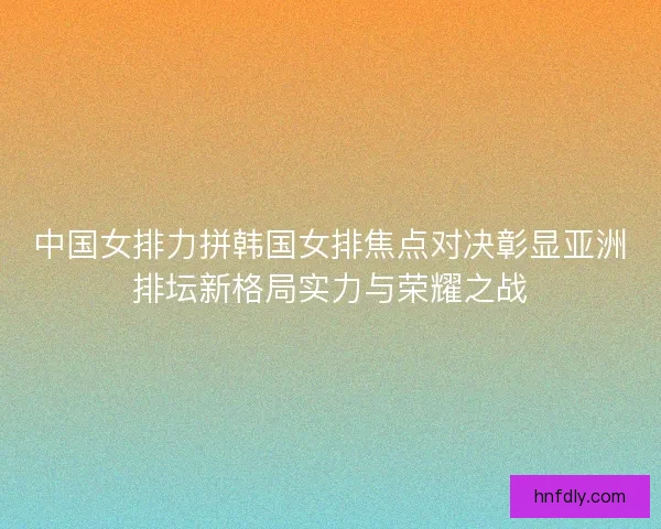 中国女排力拼韩国女排焦点对决彰显亚洲排坛新格局实力与荣耀之战