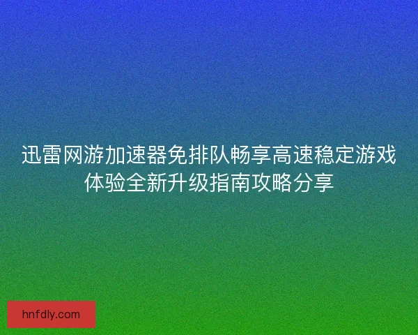 迅雷网游加速器免排队畅享高速稳定游戏体验全新升级指南攻略分享