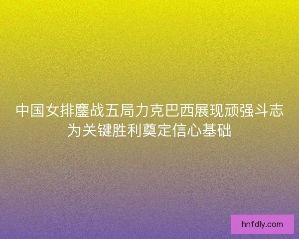 中国女排鏖战五局力克巴西展现顽强斗志为关键胜利奠定信心基础