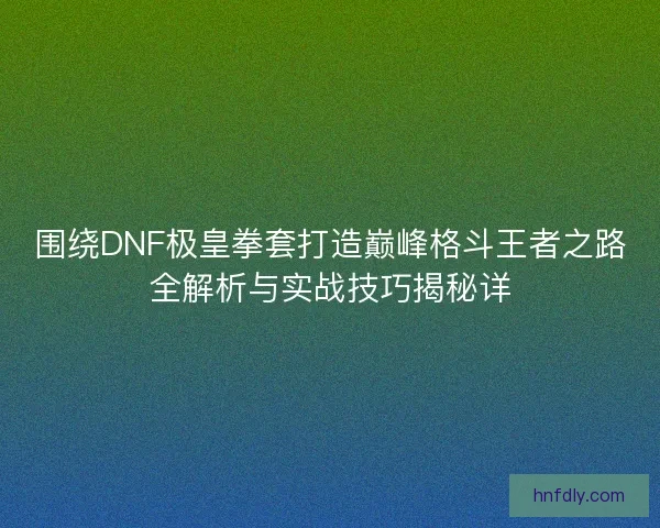 围绕DNF极皇拳套打造巅峰格斗王者之路全解析与实战技巧揭秘详