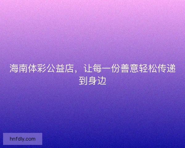 海南体彩公益店，让每一份善意轻松传递到身边