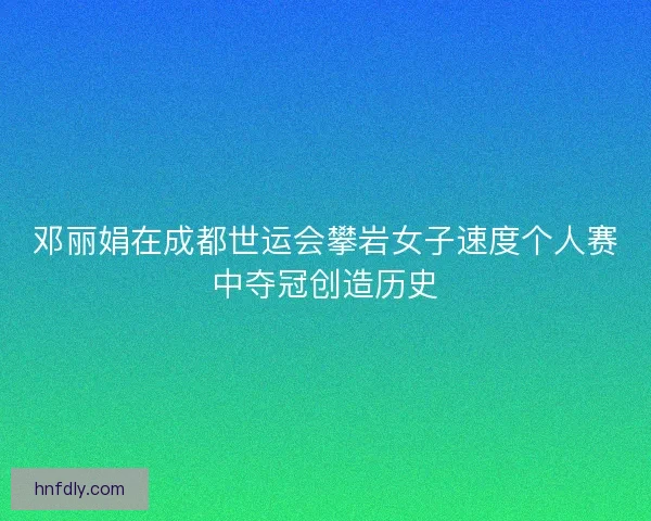 邓丽娟在成都世运会攀岩女子速度个人赛中夺冠创造历史