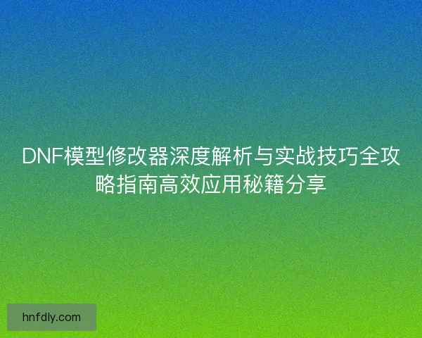 DNF模型修改器深度解析与实战技巧全攻略指南高效应用秘籍分享