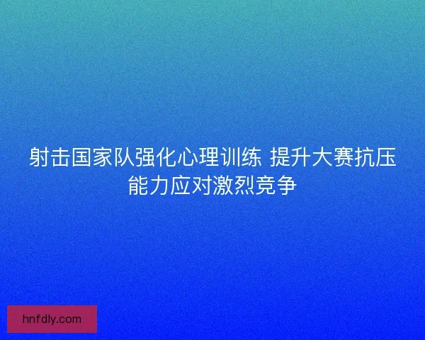 射击国家队强化心理训练 提升大赛抗压能力应对激烈竞争
