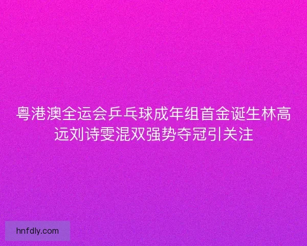 粤港澳全运会乒乓球成年组首金诞生林高远刘诗雯混双强势夺冠引关注