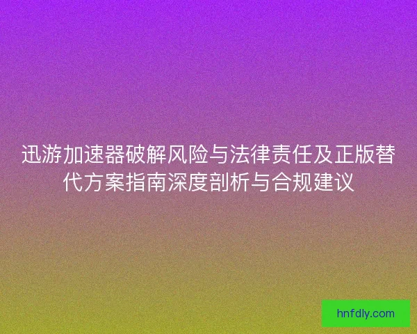 迅游加速器破解风险与法律责任及正版替代方案指南深度剖析与合规建议