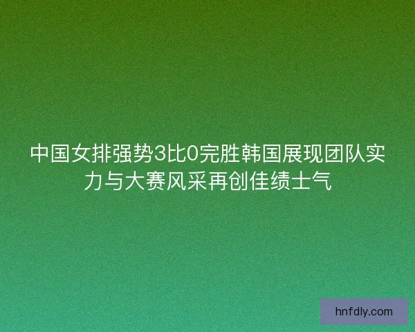 中国女排强势3比0完胜韩国展现团队实力与大赛风采再创佳绩士气
