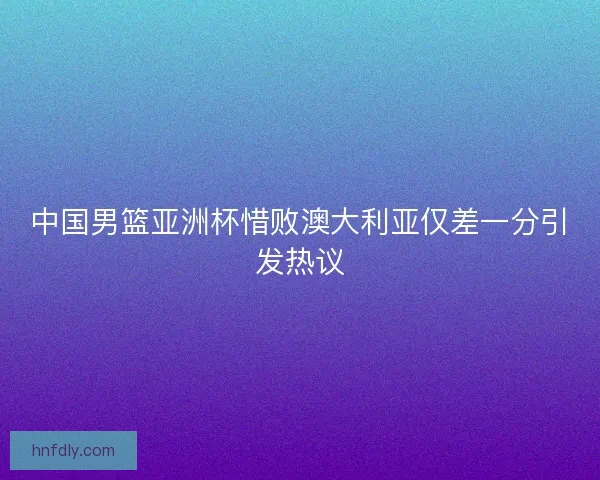 中国男篮亚洲杯惜败澳大利亚仅差一分引发热议