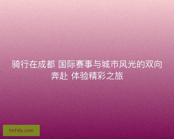 骑行在成都 国际赛事与城市风光的双向奔赴 体验精彩之旅