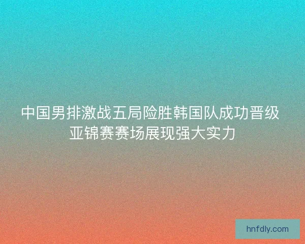 中国男排激战五局险胜韩国队成功晋级 亚锦赛赛场展现强大实力