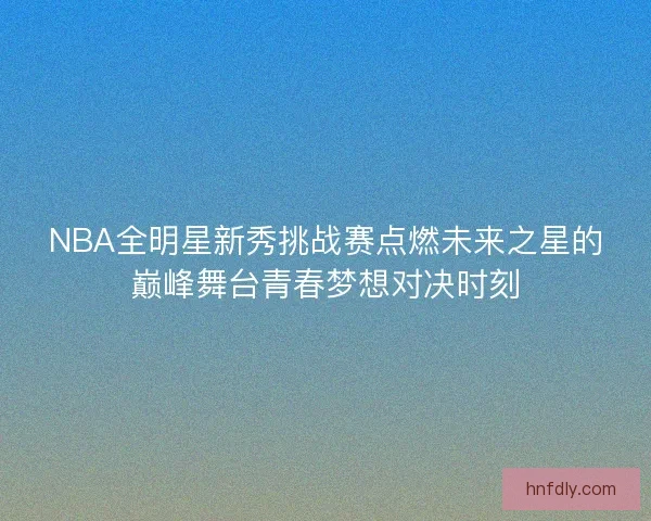 NBA全明星新秀挑战赛点燃未来之星的巅峰舞台青春梦想对决时刻
