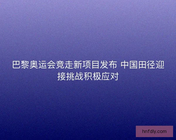 巴黎奥运会竞走新项目发布 中国田径迎接挑战积极应对