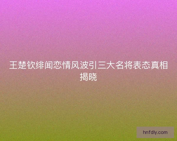 王楚钦绯闻恋情风波引三大名将表态真相揭晓